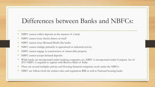 Differences between Banks and NBFCs:
• NBFC cannot collect deposits in the manner of a bank
• NBFC cannot issue checks drawn on itself
• NBFC cannot issue Demand Drafts like banks
• NBFC cannot indulge primarily in agricultural or industrial activity
• NBFC cannot engage in construction of immovable property
• NBFC cannot accept demand deposits
• While banks are incorporated under banking companies act, NBFC is incorporated under Company Act of
2013 NBFC is required to register with Reserve Bank of India
• There are several multiples private and Housing financial companies work under the NBFCs
• NBFC are follows both the entities rules and regulations RBI as well as National housing banks
 