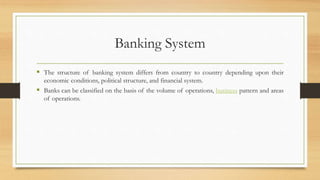 Banking System
 The structure of banking system differs from country to country depending upon their
economic conditions, political structure, and financial system.
 Banks can be classified on the basis of the volume of operations, business pattern and areas
of operations.
 