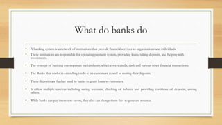 What do banks do
• A banking system is a network of institutions that provide financial services to organizations and individuals.
• These institutions are responsible for operating payment system, providing loans, taking deposits, and helping with
investments.
• The concept of banking encompasses such industry which covers credit, cash and various other financial transactions.
• The Banks that works in extending credit to its customers as well as storing their deposits.
• These deposits are further used by banks to grant loans to customers.
• It offers multiple services including saving accounts, checking of balance and providing certificate of deposits, among
others.
• While banks can pay interest to savers, they also can charge them fees to generate revenue.
 