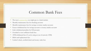 Common Bank Fees
• The most common fees you might pay to a bank include:
• Monthly maintenance fees for checking accounts
• Monthly maintenance fees for savings or money market accounts
• Excess withdrawal fees for savings accounts or money market accounts
• Early withdrawal penalties for CD accounts
• Overdraft or non-sufficient funds fees
• ATM withdrawal fees (if you’re using an out-of-network ATM)
• Debit card replacement fees
• Cashier’s check, certified check and money order fees
 
