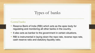 Types of banks
Central banks
• Reserve Bank of India (RBI) which acts as the apex body for
regulating and monitoring all other banks in the country.
• It also acts as banker to the government in certain situations.
• RBI is instrumental in laying down the repo rate, reverse repo rate,
cash reserve ratio and statutory liquidity ratio.
 