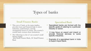 Types of banks
Small Finance Banks
• This sort of bank, as the name implies,
provides loans and financial help to micro
industries, small farmers, and the
unorganized sector of society. The country's
central bank oversees these institutions.
• The following is a list of our country's small
finance banks:
Jana Small Finance Bank, AU Small Finance
Bank
Specialised Bank
• Specialised banks are formed with the
specific goals of catering to a particular
industry or sector.
• It may focus on export and import or
provide financial services to some
specific industries.
• Example of a specialised bank in India
is Export Import Bank.
 