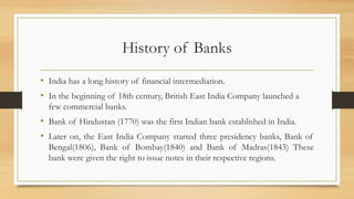 History of Banks
• India has a long history of financial intermediation.
• In the beginning of 18th century, British East India Company launched a
few commercial banks.
• Bank of Hindustan (1770) was the first Indian bank established in India.
• Later on, the East India Company started three presidency banks, Bank of
Bengal(1806), Bank of Bombay(1840) and Bank of Madras(1843) These
bank were given the right to issue notes in their respective regions.
 