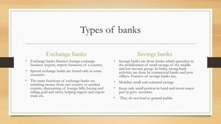 Types of banks
Exchange banks
• Exchange banks finances foreign exchange
business (export, import business) of a country.
• Special exchange banks are found only in some
countries.
• The main functions of exchange banks are
remitting money from one country to another
country, discounting of foreign bills, buying and
selling gold and silver, helping import and export
trade etc.
Savings banks
• Savings banks are those banks which specialize in
the mobilization of small savings of the middle
and low income group. In India, saving bank
activities are done by commercial banks and post
offices. Features of savings banks are;
• Mobilize small and scattered savings
• Keep only small portion in hand and invest major
part in govt. securities
• They do not lend to general public.
 