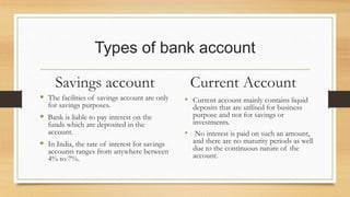 Types of bank account
Savings account
 The facilities of savings account are only
for savings purposes.
 Bank is liable to pay interest on the
funds which are deposited in the
account.
 In India, the rate of interest for savings
accounts ranges from anywhere between
4% to 7%.
Current Account
• Current account mainly contains liquid
deposits that are utilised for business
purpose and not for savings or
investments.
• No interest is paid on such an amount,
and there are no maturity periods as well
due to the continuous nature of the
account.
 