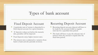 Types of bank account
Fixed Deposit Account
 A particular sum of money is deposited in a
fixed deposit account for a given duration.
 If deposit is taken out before the maturity
date, penalties will be imposed.
 Fixed deposits enjoy higher interest rates.
 The interest rate is subjected to variation from
bank to bank and also periodic revisions.
Recurring Deposit Account
 Recurring deposit account, deposit will have to
be made by the account holder at regular
intervals for a specified time period.
 The bank will have to pay the relevant rate of
interest when the amount is repaid after the
fixed time period.
 