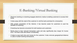E-Banking/Virtual Banking
• Electronic banking or e-banking engages electronic medium enabling customers to access their
funds.
• It does away with the need of the customer to visit the bank premises for a transaction.
• With greater penetration of the internet, it has become easier for customers to avail the
facilities of e-banking.
• E-banking has become convenient for both bankers and customers.
• Banks have to bear reduced transaction costs and also significantly less margin for human
error. The fixed costs also lessen considerably.
• It helps to save both time and money for the customer. It also removes geographical distance
in case of certain banking transactions.
 