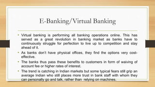E-Banking/Virtual Banking
• Virtual banking is performing all banking operations online. This has
served as a great revolution in banking market as banks have to
continuously struggle for perfection to live up to competition and stay
ahead of it.
• As banks don’t have physical offices, they find the options very cost-
effective.
• The banks thus pass these benefits to customers in form of waiving of
account fee or higher rates of interest.
• The trend is catching in Indian markets but some typical fears still grip an
average Indian who still places more trust in bank staff with whom they
can personally go and talk, rather than relying on machines.
 