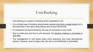 UnitBanking
• Unit banking is a system of banking which originated in US.
• It is a limited way of banking where banks operate only from a single branch (or a
few branches in the same area) taking care of local community.
• In comparison to branch banking, the size of unit banks is very small.
• Due to small size and due to unit structure; the decision making in unit banks is
very fast.
• The management in unit banks enjoy more autonomy and more discretionary
powers. However, due to single units, the risk is not distributed or diversified.
 