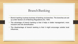BranchBanking
• Branch banking involves business of banking via branches. The branches are set
up under Section 23 of Banking Regulations Act, 1949.
• The advantage of branch banking is that it helps in better management, more
inclusion and risk diversification.
• The disadvantage of branch banking is that it might encourage outside local
influences.
 