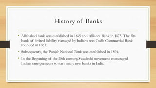 History of Banks
• Allahabad bank was established in 1865 and Alliance Bank in 1875. The first
bank of limited liability managed by Indians was Oudh Commercial Bank
founded in 1881.
• Subsequently, the Punjab National Bank was established in 1894.
• In the Beginning of the 20th century, Swadeshi movement encouraged
Indian entrepreneurs to start many new banks in India.
 