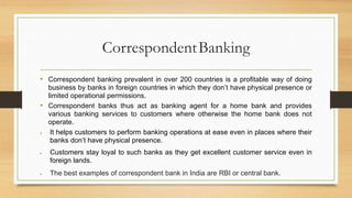 CorrespondentBanking
• Correspondent banking prevalent in over 200 countries is a profitable way of doing
business by banks in foreign countries in which they don’t have physical presence or
limited operational permissions.
• Correspondent banks thus act as banking agent for a home bank and provides
various banking services to customers where otherwise the home bank does not
operate.
 It helps customers to perform banking operations at ease even in places where their
banks don’t have physical presence.
 Customers stay loyal to such banks as they get excellent customer service even in
foreign lands.
 The best examples of correspondent bank in India are RBI or central bank.
 