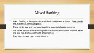 MixedBanking
• Mixed Banking is the system in which banks undertake activities of commercial
and investment banking together.
• These banks give short-term and long-term loans to industrial concerns.
• The banks appoint experts which give valuable advice on various financial issues
and also help the financial health of companies.
• They thus promote rapid industrialization.
 