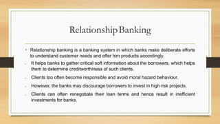 RelationshipBanking
• Relationship banking is a banking system in which banks make deliberate efforts
to understand customer needs and offer him products accordingly.
 It helps banks to gather critical soft information about the borrowers, which helps
them to determine creditworthiness of such clients.
 Clients too often become responsible and avoid moral hazard behaviour.
 However, the banks may discourage borrowers to invest in high risk projects.
 Clients can often renegotiate their loan terms and hence result in inefficient
investments for banks.
 