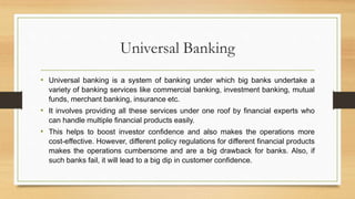 Universal Banking
• Universal banking is a system of banking under which big banks undertake a
variety of banking services like commercial banking, investment banking, mutual
funds, merchant banking, insurance etc.
• It involves providing all these services under one roof by financial experts who
can handle multiple financial products easily.
• This helps to boost investor confidence and also makes the operations more
cost-effective. However, different policy regulations for different financial products
makes the operations cumbersome and are a big drawback for banks. Also, if
such banks fail, it will lead to a big dip in customer confidence.
 