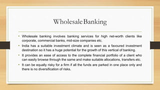 WholesaleBanking
• Wholesale banking involves banking services for high net-worth clients like
corporate, commercial banks, mid-size companies etc.
• India has a suitable investment climate and is seen as a favoured investment
destination so it has a huge potential for the growth of this vertical of banking.
• It provides an ease of access to the complete financial portfolio of a client who
can easily browse through the same and make suitable allocations, transfers etc.
• It can be equally risky for a firm if all the funds are parked in one place only and
there is no diversification of risks.
 
