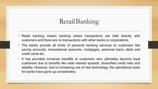 RetailBanking
• Retail banking means banking where transactions are held directly with
customers and there are no transactions with other banks or corporations.
• The banks provide all kinds of personal banking services to customers like
saving accounts, transactional accounts, mortgages, personal loans, debit and
credit cards etc.
• It has provided immense benefits to customers who ultimately become loyal
customers due to benefits like wide interest spreads, diversified credit risks and
stability. However, due to increasing use of new technology, the operational costs
for banks have gone up considerably.
 