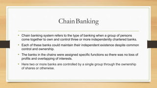 ChainBanking
• Chain banking system refers to the type of banking when a group of persons
come together to own and control three or more independently chartered banks.
• Each of these banks could maintain their independent existence despite common
control and ownership.
• The banks in the chains were assigned specific functions so there was no loss of
profits and overlapping of interests.
• Here two or more banks are controlled by a single group through the ownership
of shares or otherwise.
 