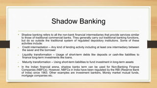 Shadow Banking
• Shadow banking refers to all the non-bank financial intermediaries that provide services similar
to those of traditional commercial banks. They generally carry out traditional banking functions,
but do so outside the traditional system of regulated depository institutions. Some of these
activities include:
 Credit intermediation – Any kind of lending activity including at least one intermediary between
the saver and the borrower
 Liquidity transformation – Usage of short-term debts like deposits or cash-like liabilities to
finance long-term investments like loans.
 Maturity transformation – Using short-term liabilities to fund investment in long-term assets
• In the Indian financial arena, shadow banks term can be used for Non-Banking Finance
Companies (NBFCs). However, NBFCs in India have been regulated by the RBI (Reserve Bank
of India) since 1963. Other examples are investment bankers, Money market mutual funds,
mortgage companies etc.
 