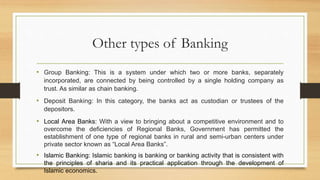 Other types of Banking
• Group Banking: This is a system under which two or more banks, separately
incorporated, are connected by being controlled by a single holding company as
trust. As similar as chain banking.
• Deposit Banking: In this category, the banks act as custodian or trustees of the
depositors.
• Local Area Banks: With a view to bringing about a competitive environment and to
overcome the deficiencies of Regional Banks, Government has permitted the
establishment of one type of regional banks in rural and semi-urban centers under
private sector known as “Local Area Banks”.
• Islamic Banking: Islamic banking is banking or banking activity that is consistent with
the principles of sharia and its practical application through the development of
Islamic economics.
 