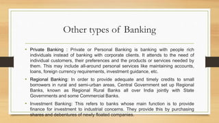 Other types of Banking
• Private Banking : Private or Personal Banking is banking with people rich
individuals instead of banking with corporate clients. It attends to the need of
individual customers, their preferences and the products or services needed by
them. This may include all-around personal services like maintaining accounts,
loans, foreign currency requirements, investment guidance, etc.
• Regional Banking: In order to provide adequate and timely credits to small
borrowers in rural and semi-urban areas, Central Government set up Regional
Banks, known as Regional Rural Banks all over India jointly with State
Governments and some Commercial Banks.
• Investment Banking: This refers to banks whose main function is to provide
finance for investment to industrial concerns. They provide this by purchasing
shares and debentures of newly floated companies.
 