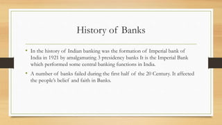 History of Banks
• In the history of Indian banking was the formation of Imperial bank of
India in 1921 by amalgamating 3 presidency banks It is the Imperial Bank
which performed some central banking functions in India.
• A number of banks failed during the first half of the 20 Century. It affected
the people’s belief and faith in Banks.
 