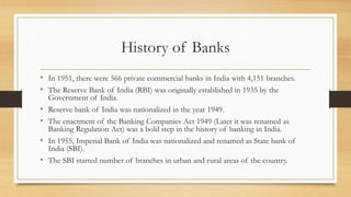 History of Banks
• In 1951, there were 566 private commercial banks in India with 4,151 branches.
• The Reserve Bank of India (RBI) was originally established in 1935 by the
Government of India.
• Reserve bank of India was nationalized in the year 1949.
• The enactment of the Banking Companies Act 1949 (Later it was renamed as
Banking Regulation Act) was a bold step in the history of banking in India.
• In 1955, Imperial Bank of India was nationalized and renamed as State bank of
India (SBI).
• The SBI started number of branches in urban and rural areas of the country.
 