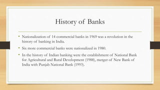 History of Banks
• Nationalization of 14 commercial banks in 1969 was a revolution in the
history of banking in India.
• Six more commercial banks were nationalized in 1980.
• In the history of Indian banking were the establishment of National Bank
for Agricultural and Rural Development (1988), merger of New Bank of
India with Punjab National Bank (1993).
 
