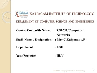 KARPAGAM INSTITUTE OF TECHNOLOGY
DEPARTMENT OF COMPUTER SCIENCE AND ENGINEERING
1
Karpagam Institute of Technology
4/5/2022
Course Code with Name : CS8591/Computer
Networks
Staff Name / Designation : Mrs.C.Kalpana / AP
Department : CSE
Year/Semester : III/V
 