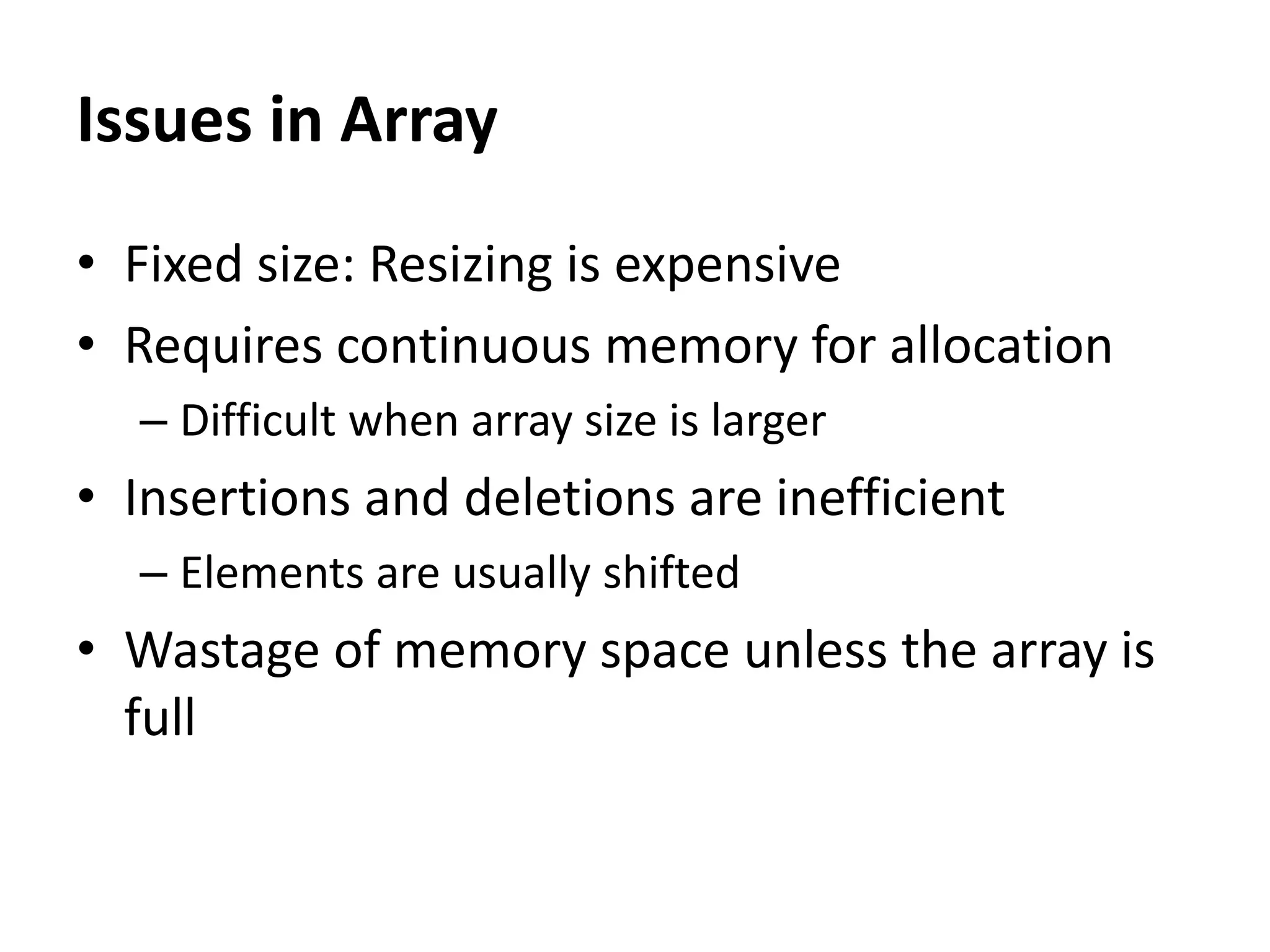 • Fixed size: Resizing is expensive
• Requires continuous memory for allocation
– Difficult when array size is larger
• Insertions and deletions are inefficient
– Elements are usually shifted
• Wastage of memory space unless the array is
full
Issues in Array
 
