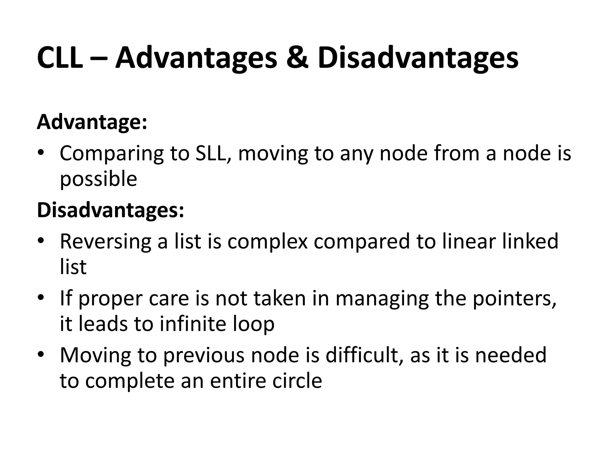 Advantage:
• Comparing to SLL, moving to any node from a node is
possible
Disadvantages:
• Reversing a list is complex compared to linear linked
list
• If proper care is not taken in managing the pointers,
it leads to infinite loop
• Moving to previous node is difficult, as it is needed
to complete an entire circle
CLL – Advantages & Disadvantages
 