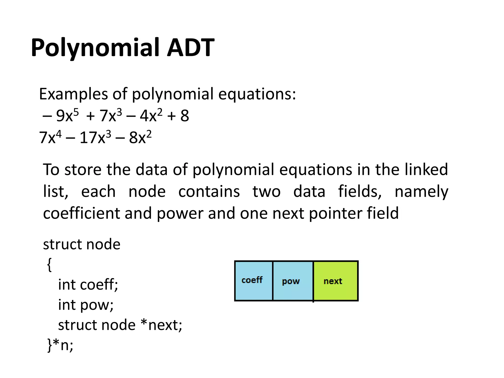 Polynomial ADT
struct node
{
int coeff;
int pow;
struct node *next;
}*n;
Examples of polynomial equations:
– 9x5 + 7x3 – 4x2 + 8
7x4 – 17x3 – 8x2
To store the data of polynomial equations in the linked
list, each node contains two data fields, namely
coefficient and power and one next pointer field
 
