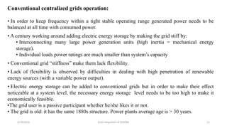5/19/2016 Grid Integration of DER/BG 11
Conventional centralized grids operation:
• In order to keep frequency within a tight stable operating range generated power needs to be
balanced at all time with consumed power.
• A century working around adding electric energy storage by making the grid stiff by:
• Interconnecting many large power generation units (high inertia = mechanical energy
storage).
• Individual loads power ratings are much smaller than system’s capacity
• Conventional grid “stiffness” make them lack flexibility.
• Lack of flexibility is observed by difficulties in dealing with high penetration of renewable
energy sources (with a variable power output).
• Electric energy storage can be added to conventional grids but in order to make their effect
noticeable at a system level, the necessary energy storage level needs to be too high to make it
economically feasible.
•The grid user is a passive participant whether he/she likes it or not.
• The grid is old: it has the same 1880s structure. Power plants average age is > 30 years.
 