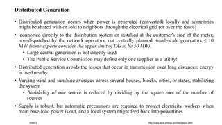 http://www.eere.energy.gov/der/basics.html
030412
Distributed Generation
• Distributed generation occurs when power is generated (converted) locally and sometimes
might be shared with or sold to neighbors through the electrical grid (or over the fence)
• connected directly to the distribution system or installed at the customer's side of the meter,
non-dispatched by the network operators, not centrally planned, small-scale generators ≤ 10
MW (some experts consider the upper limit of DG to be 50 MW).
• Large central generation is not directly used
• The Public Service Commission may define only one supplier as a utility!
• Distributed generation avoids the losses that occur in transmission over long distances; energy
is used nearby
• Varying wind and sunshine averages across several houses, blocks, cities, or states, stabilizing
the system
• Variability of one source is reduced by dividing by the square root of the number of
sources
• Supply is robust, but automatic precautions are required to protect electricity workers when
main base-load power is out, and a local system might feed back into powerlines
 