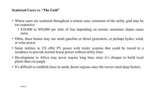 Scattered Users vs. “The Grid”
• Where users are scattered throughout a remote area, extension of the utility grid may be
too expensive
• $18,000 to $50,000 per mile of line depending on terrain; mountain slopes cause
more
• Often, these homes may use small gasoline or diesel generators, or perhaps hydro, wind,
or solar power
• Some utilities in US offer PV power with trailer systems that could be towed to a
residence to provide normal house power without utility lines
• Development in Africa may never require long lines since it’s cheaper to build local
plants than cut jungle
• It’s difficult to establish lines in sandy desert regions since the towers need deep footers.
070412
 