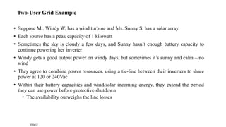 Two-User Grid Example
• Suppose Mr. Windy W. has a wind turbine and Ms. Sunny S. has a solar array
• Each source has a peak capacity of 1 kilowatt
• Sometimes the sky is cloudy a few days, and Sunny hasn’t enough battery capacity to
continue powering her inverter
• Windy gets a good output power on windy days, but sometimes it’s sunny and calm – no
wind
• They agree to combine power resources, using a tie-line between their inverters to share
power at 120 or 240Vac
• Within their battery capacities and wind/solar incoming energy, they extend the period
they can use power before protective shutdown
• The availability outweighs the line losses
070412
 