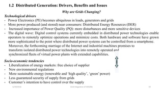 Why are Grids Changing?
Technological drivers
- Power Electronics (PE) becomes ubiquitous in loads, generators and grids
- More power produced (and stored) near consumers: Distributed Energy Resources (DER)
- Increased importance of Power Quality (PQ): more disturbances and more sensitive devices
- The digital wave: Digital control systems currently embedded in distributed power technologies enable
operators to remotely optimize operations and minimize costs. Both hardware and software have grown
more sophisticated to the point where distributed power systems can be controlled from a smartphone.
Moreover, the forthcoming marriage of the Internet and industrial machines promises to
transform isolated distributed power technologies into remotely operated and
synchronized fleets of virtual power plants with extended capabilities.
Socio-economic tendencies
- Liberalization of energy markets: free choice of supplier
- New environmental regulations
- More sustainable energy (renewable and ‘high quality’, ‘green’ power)
- Less guaranteed security of supply from grids
- Customer’s intention to have control over the supply
5/19/2016 Grid Integration of DER/BG 19
1.2 Distributed Generation: Drivers, Benefits and Issues
 