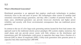1.1
What is Distributed Generation?
Distributed generation is an approach that employs small-scale technologies to produce
electricity close to the end users of power. DG technologies often consist of modular (and
sometimes renewable-energy) generators, and they offer a number of potential benefits. In
many cases, distributed generators can provide lower-cost electricity and higher power
reliability and security with fewer environmental consequences than can traditional power
generators.
In contrast to the use of a few large-scale generating stations located far from load centers--the
approach used in the traditional electric power paradigm--DG systems employ numerous, but
small plants and can provide power onsite with little reliance on the distribution and
transmission grid. DG technologies yield power in capacities that range from a fraction of a
kilowatt [kW] to about 10 megawatts [MW]. Utility-scale generation units generate power in
capacities that often reach beyond 1,000 MW.
5/19/2016 Grid Integration of DER/BG 2
 