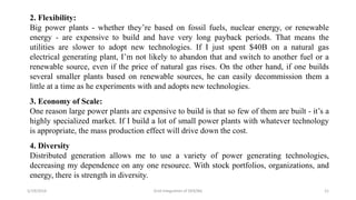 5/19/2016 Grid Integration of DER/BG 21
2. Flexibility:
Big power plants - whether they’re based on fossil fuels, nuclear energy, or renewable
energy - are expensive to build and have very long payback periods. That means the
utilities are slower to adopt new technologies. If I just spent $40B on a natural gas
electrical generating plant, I’m not likely to abandon that and switch to another fuel or a
renewable source, even if the price of natural gas rises. On the other hand, if one builds
several smaller plants based on renewable sources, he can easily decommission them a
little at a time as he experiments with and adopts new technologies.
3. Economy of Scale:
One reason large power plants are expensive to build is that so few of them are built - it’s a
highly specialized market. If I build a lot of small power plants with whatever technology
is appropriate, the mass production effect will drive down the cost.
4. Diversity
Distributed generation allows me to use a variety of power generating technologies,
decreasing my dependence on any one resource. With stock portfolios, organizations, and
energy, there is strength in diversity.
 