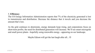 5/19/2016 Grid Integration of DER/BG 22
5. Efficiency
The US Energy Information Administration reports that 7% of the electricity generated is lost
in transmission and distribution. Decrease the distance that it travels and you decrease the
amount that’s lost.
As the grid continues to deteriorate, energy demands keep rising, and corporations focus on
short-term profits, the need for distributed generation will increase. We’ll see smart microgrids
and small power plants - hopefully using renewable energy - appearing on our landscape.
Maybe Edison will get the last laugh after all... 
 