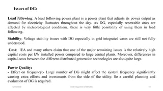 5/19/2016 Grid Integration of DER/BG 23
Issues of DG:
Load following: A load following power plant is a power plant that adjusts its power output as
demand for electricity fluctuates throughout the day. As DG, especially renewable ones are
affected by meteorological conditions, there is very little possibility of using them in load
following.
Stability: Voltage stability issues with DG especially in grid integrated cases are still not fully
understood.
Cost: IEA and many others claim that one of the major remaining issues is the relatively high
capital costs per kW installed power compared to large central plants. Moreover, differences in
capital costs between the different distributed generation technologies are also quite large.
Power Quality:
- Effect on frequency:- Large number of DG might affect the system frequency significantly
causing extra efforts and investments from the side of the utility. So a careful planning and
evaluation of DG is required.
 