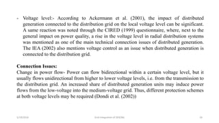 5/19/2016 Grid Integration of DER/BG 24
- Voltage level:- According to Ackermann et al. (2001), the impact of distributed
generation connected to the distribution grid on the local voltage level can be significant.
A same reaction was noted through the CIRED (1999) questionnaire, where, next to the
general impact on power quality, a rise in the voltage level in radial distribution systems
was mentioned as one of the main technical connection issues of distributed generation.
The IEA (2002) also mentions voltage control as an issue when distributed generation is
connected to the distribution grid.
Connection Issues:
Change in power flow- Power can flow bidirectional within a certain voltage level, but it
usually flows unidirectional from higher to lower voltage levels, i.e. from the transmission to
the distribution grid. An increased share of distributed generation units may induce power
flows from the low-voltage into the medium-voltage grid. Thus, different protection schemes
at both voltage levels may be required (Dondi et al. (2002))
 