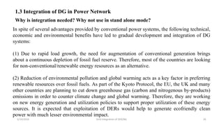 5/19/2016 Grid Integration of DER/BG 26
1.3 Integration of DG in Power Network
Why is integration needed? Why not use in stand alone mode?
In spite of several advantages provided by conventional power systems, the following technical,
economic and environmental benefits have led to gradual development and integration of DG
systems:
(1) Due to rapid load growth, the need for augmentation of conventional generation brings
about a continuous depletion of fossil fuel reserve. Therefore, most of the countries are looking
for non-conventional/renewable energy resources as an alternative.
(2) Reduction of environmental pollution and global warming acts as a key factor in preferring
renewable resources over fossil fuels. As part of the Kyoto Protocol, the EU, the UK and many
other countries are planning to cut down greenhouse gas (carbon and nitrogenous by-products)
emissions in order to counter climate change and global warming. Therefore, they are working
on new energy generation and utilization policies to support proper utilization of these energy
sources. It is expected that exploitation of DERs would help to generate ecofriendly clean
power with much lesser environmental impact.
 
