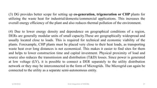 5/19/2016 Grid Integration of DER/BG 27
(3) DG provides better scope for setting up co-generation, trigeneration or CHP plants for
utilizing the waste heat for industrial/domestic/commercial applications. This increases the
overall energy efficiency of the plant and also reduces thermal pollution of the environment.
(4) Due to lower energy density and dependence on geographical conditions of a region,
DERs are generally modular units of small capacity.These are geographically widespread and
usually located close to loads. This is required for technical and economic viability of the
plants. Forexample, CHP plants must be placed very close to their heat loads, as transporting
waste heat over long distances is not economical. This makes it easier to find sites for them
and helps to lower construction time and capital investment. Physical proximity of load and
source also reduces the transmission and distribution (T&D) losses. Since power is generated
at low voltage (LV), it is possible to connect a DER separately to the utility distribution
network or they may be interconnected in the form of Microgrids. The Microgrid can again be
connected to the utility as a separate semi-autonomous entity.
 