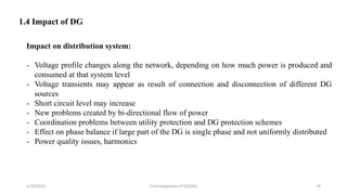 5/19/2016 Grid Integration of DER/BG 29
1.4 Impact of DG
Impact on distribution system:
- Voltage profile changes along the network, depending on how much power is produced and
consumed at that system level
- Voltage transients may appear as result of connection and disconnection of different DG
sources
- Short circuit level may increase
- New problems created by bi-directional flow of power
- Coordination problems between utility protection and DG protection schemes
- Effect on phase balance if large part of the DG is single phase and not uniformly distributed
- Power quality issues, harmonics
 