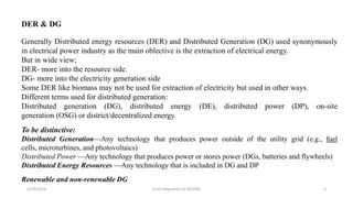 5/19/2016 Grid Integration of DER/BG 3
DER & DG
Generally Distributed energy resources (DER) and Distributed Generation (DG) used synonymously
in electrical power industry as the main oblective is the extraction of electrical energy.
But in wide view;
DER- more into the resource side.
DG- more into the electricity generation side
Some DER like biomass may not be used for extraction of electricity but used in other ways.
Different terms used for distributed generation:
Distributed generation (DG), distributed energy (DE), distributed power (DP), on-site
generation (OSG) or district/decentralized energy.
To be distinctive:
Distributed Generation—Any technology that produces power outside of the utility grid (e.g., fuel
cells, microturbines, and photovoltaics)
Distributed Power —Any technology that produces power or stores power (DGs, batteries and flywheels)
Distributed Energy Resources —Any technology that is included in DG and DP
Renewable and non-renewable DG
 