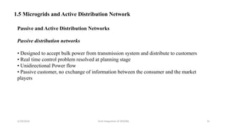 5/19/2016 Grid Integration of DER/BG 31
1.5 Microgrids and Active Distribution Network
Passive and Active Distribution Networks
Passive distribution networks
• Designed to accept bulk power from transmission system and distribute to customers
• Real time control problem resolved at planning stage
• Unidirectional Power flow
• Passive customer, no exchange of information between the consumer and the market
players
 