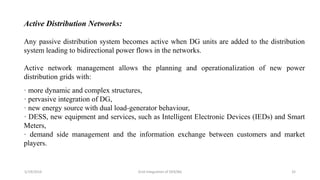 5/19/2016 Grid Integration of DER/BG 32
Active Distribution Networks:
Any passive distribution system becomes active when DG units are added to the distribution
system leading to bidirectional power flows in the networks.
Active network management allows the planning and operationalization of new power
distribution grids with:
· more dynamic and complex structures,
· pervasive integration of DG,
· new energy source with dual load-generator behaviour,
· DESS, new equipment and services, such as Intelligent Electronic Devices (IEDs) and Smart
Meters,
· demand side management and the information exchange between customers and market
players.
 