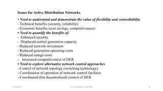 5/19/2016 Grid Integration of DER/BG 33
Issues for Active Distribution Networks
• Need to understand and demonstrate the value of flexibility and controllability
- Technical benefits (security, reliability)
- Economic benefits (cost savings, competitiveness)
• Need to quantify the benefits of:
- Enhanced security
- Displaced central generation capacity
- Reduced network investment
- Reduced generation operating costs
- Reduced outage costs
- Increased competitiveness of DER
• Need to explore alternative network control approaches
- Control of network topology (switching technology)
- Coordination of operation of network control facilities
- Coordinated (but decentralized) control of DER
 