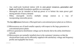 5/19/2016 Grid Integration of DER/BG 35
- Any small-scale localized station with its own power resources, generation and
loads and definable boundaries qualifies as a microgrid.
- Microgrids can be intended as back-up power or to bolster the main power grid
during periods of heavy demand.
- Often, microgrids involve multiple energy sources as a way of
incorporating renewable power.
The key differences between a Microgrid and a conventional power plant are as follows:
(1)Microsources are of much smaller capacity with respect to the large generators in
conventional power plants.
(2)Power generated at distribution voltage can be directly fed to the utility distribution
network.
(3)Microsources are normally installed close to the customers’ premises so that the
electrical/heat loads can be efficiently supplied with satisfactory voltage and frequency
profile and negligible line losses.
 